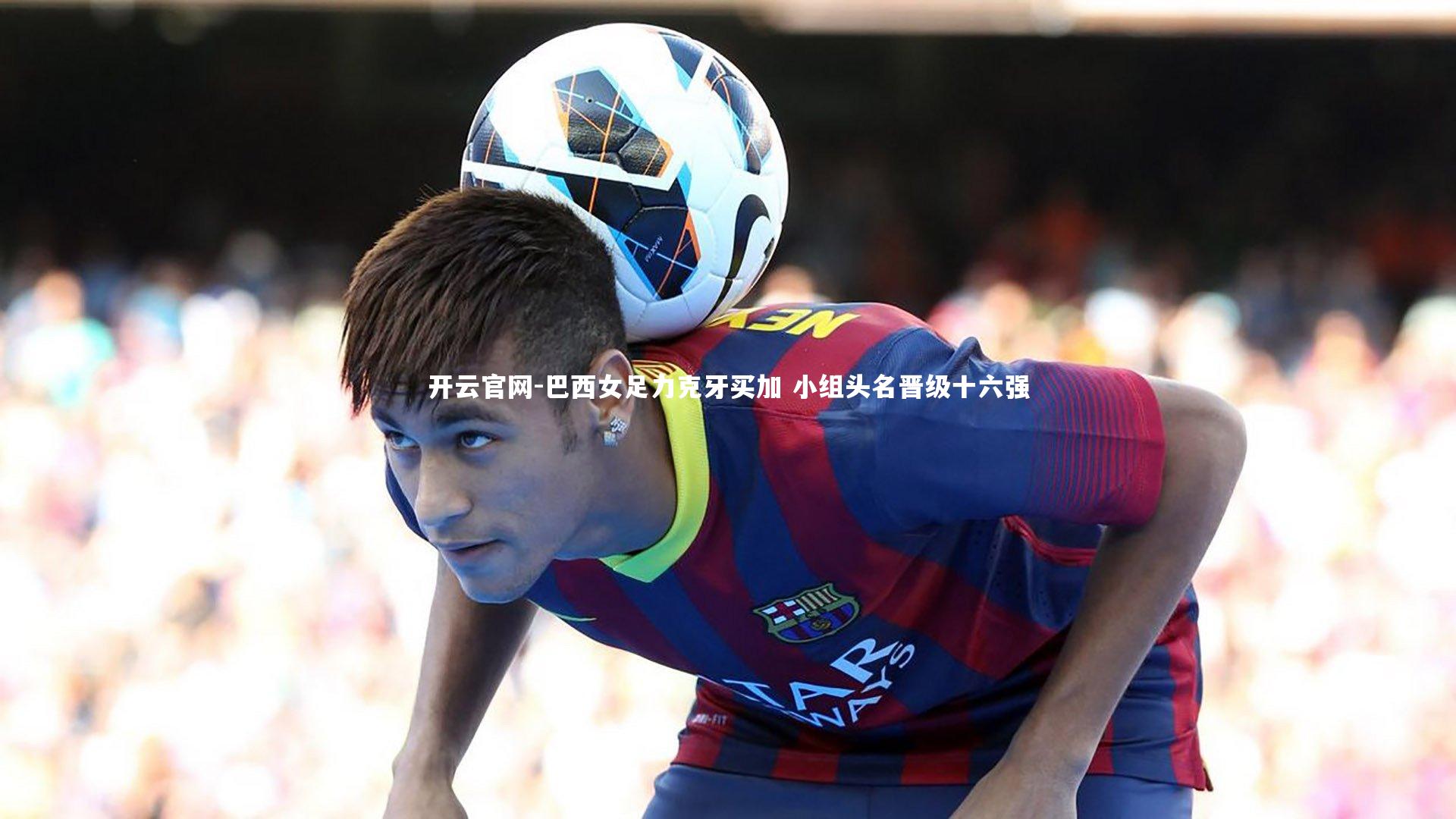 开云官网-巴西女足力克牙买加 小组头名晋级十六强